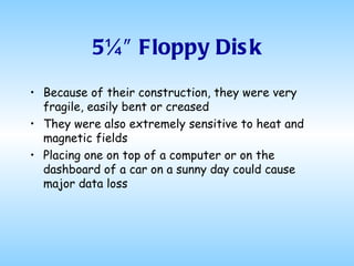 5¼″ Floppy Disk Because of their construction, they were very fragile, easily bent or creased They were also extremely sensitive to heat and magnetic fields Placing one on top of a computer or on the dashboard of a car on a sunny day could cause major data loss 