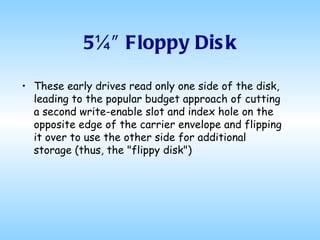 5¼″ Floppy Disk These early drives read only one side of the disk, leading to the popular budget approach of cutting a second write-enable slot and index hole on the opposite edge of the carrier envelope and flipping it over to use the other side for additional storage (thus, the "flippy disk")  