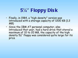 5¼″ Floppy Disk Finally, in 1984, a “high density” version was introduced with a storage capacity of 1200 KB (1.2 MB) Since the IBM AT personal computer, also introduced that year, had a hard drive that stored a maximum of 10 to 20 MB, the capacity of the high density 5¼″ floppy was considered quite large for its price 
