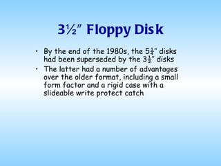 3½″ Floppy Disk By the end of the 1980s, the 5¼″ disks had been superseded by the 3½″ disks The latter had a number of advantages over the older format, including a small form factor and a rigid case with a slideable write protect catch  