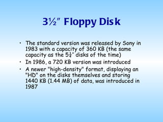 3½″ Floppy Disk The standard version was released by Sony in 1983 with a capacity of 360 KB (the same capacity as the 5¼″ disks of the time) In 1986, a 720 KB version was introduced A newer "high-density" format, displaying an "HD" on the disks themselves and storing 1440 KB (1.44 MB) of data, was introduced in 1987 