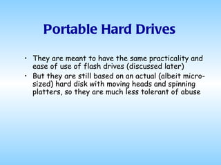 Portable Hard Drives They are meant to have the same practicality and ease of use of flash drives (discussed later) But they are still based on an actual (albeit micro-sized) hard disk with moving heads and spinning platters, so they are much less tolerant of abuse 