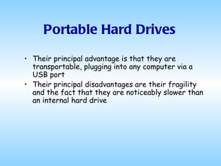 Portable Hard Drives Their principal advantage is that they are transportable, plugging into any computer via a USB port Their principal disadvantages are their fragility and the fact that they are noticeably slower than an internal hard drive 