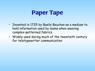 Paper Tape Invented in 1725 by Basile Bouchon as a medium to hold information used by looms when weaving complex-patterned fabrics Widely used during much of the twentieth century for teletypewriter communication 