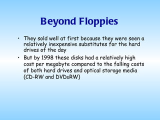 Beyond Floppies They sold well at first because they were seen a relatively inexpensive substitutes for the hard drives of the day But by 1998 these disks had a relatively high cost per megabyte compared to the falling costs of both hard drives and optical storage media (CD-RW and DVD±RW) 