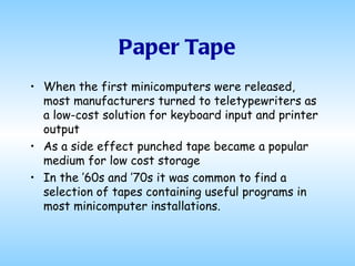 Paper Tape When the first minicomputers were released, most manufacturers turned to teletypewriters as a low-cost solution for keyboard input and printer output As a side effect punched tape became a popular medium for low cost storage In the ’60s and ’70s it was common to find a selection of tapes containing useful programs in most minicomputer installations.  