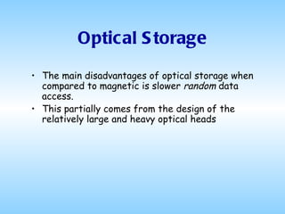 Optical Storage The main disadvantages of optical storage when compared to magnetic is slower  random  data access.  This partially comes from the design of the relatively large and heavy optical heads  