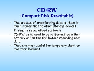 CD-RW (Compact Disk-Rewritable) The process of transferring data to them is much slower than to other storage devices It requires specialized software CD-RW disks need to be re-formatted either entirely or "on the fly" before recording new data They are most useful for temporary short or mid-term backups 