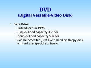 DVD (Digital Versatile/Video Disk) DVD-RAM: Introduced in 1998 Single-sided capacity 4.7 GB Double-sided capacity 9.4 GB Can be accessed just like a hard or floppy disk without any special software   