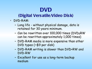 DVD (Digital Versatile/Video Disk) DVD-RAM: Long life - without physical damage, data is retained for 30 years minimum.  Can be rewritten over 100,000 times (DVD±RW can be rewritten approximately 1,000 times)  DVD-RAM media is more expensive than other DVD types (~$9 per disk)  DVD-RAM writing is slower than DVD+RW and DVD-RW   Excellent for use as a long-term backup medium 