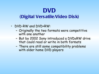 DVD (Digital Versatile/Video Disk) DVD-RW and DVD+RW: Originally the two formats were competitive with one another But by 2002 Sony introduced a DVD±RW drive that could read or write in both formats There are still some compatibility problems with older home DVD players 