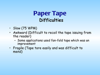 Paper Tape Slow (75 WPM) Awkward (Difficult to recoil the tape issuing from the reader) Some applications used fan-fold tape which was an improvement Fragile (Tape tore easily and was difficult to mend) Difficulties 