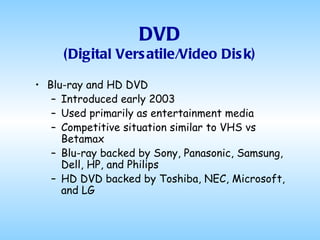 DVD (Digital Versatile/Video Disk) Blu-ray and HD DVD Introduced early 2003 Used primarily as entertainment media Competitive situation similar to VHS vs Betamax Blu-ray backed by Sony, Panasonic, Samsung, Dell, HP, and Philips HD DVD backed by Toshiba, NEC, Microsoft, and LG  