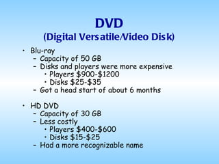 DVD (Digital Versatile/Video Disk) Blu-ray Capacity of 50 GB Disks and players were more expensive Players $900-$1200 Disks $25-$35 Got a head start of about 6 months HD DVD Capacity of 30 GB Less costly Players $400-$600 Disks $15-$25 Had a more recognizable name 