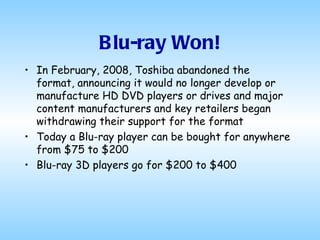 Blu-ray Won! In February, 2008, Toshiba abandoned the format, announcing it would no longer develop or manufacture HD DVD players or drives and major content manufacturers and key retailers began withdrawing their support for the format  Today a Blu-ray player can be bought for anywhere from $75 to $200 Blu-ray 3D players go for $200 to $400  