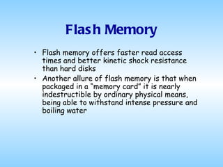 Flash Memory Flash memory offers faster read access times and better kinetic shock resistance than hard disks Another allure of flash memory is that when packaged in a “memory card” it is nearly indestructible by ordinary physical means, being able to withstand intense pressure and boiling water  