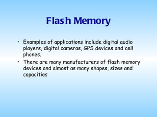 Flash Memory Examples of applications include digital audio players, digital cameras, GPS devices and cell phones.  There are many manufacturers of flash memory devices and almost as many shapes, sizes and capacities  
