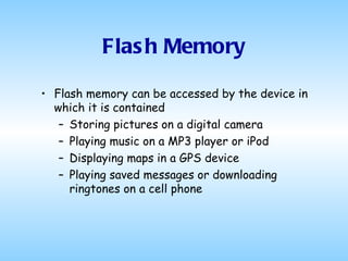 Flash Memory Flash memory can be accessed by the device in which it is contained Storing pictures on a digital camera Playing music on a MP3 player or iPod Displaying maps in a GPS device Playing saved messages or downloading ringtones on a cell phone 