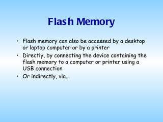 Flash Memory Flash memory can also be accessed by a desktop or laptop computer or by a printer Directly, by connecting the device containing the flash memory to a computer or printer using a USB connection Or indirectly, via...  