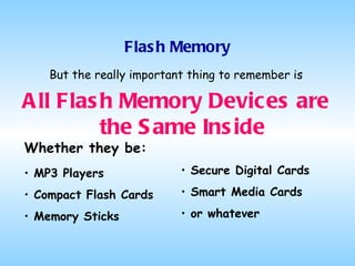 Flash Memory But the really important thing to remember is All Flash Memory Devices are the Same Inside Whether they be: MP3 Players Compact Flash Cards Memory Sticks Secure Digital Cards Smart Media Cards or whatever 