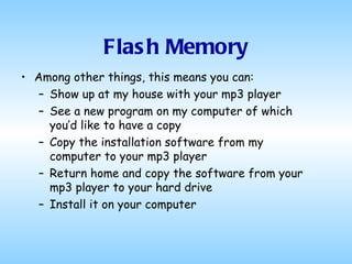 Flash Memory Among other things, this means you can: Show up at my house with your mp3 player See a new program on my computer of which you’d like to have a copy Copy the installation software from my computer to your mp3 player Return home and copy the software from your mp3 player to your hard drive Install it on your computer 