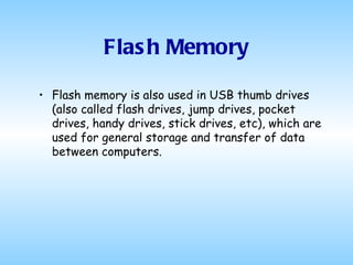 Flash Memory Flash memory is also used in USB thumb drives (also called flash drives, jump drives, pocket drives, handy drives, stick drives, etc), which are used for general storage and transfer of data between computers.  