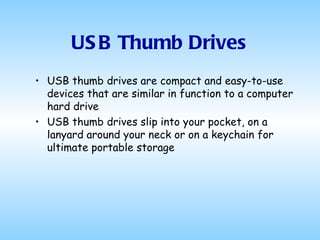 USB Thumb Drives USB thumb drives are compact and easy-to-use devices that are similar in function to a computer hard drive  USB thumb drives slip into your pocket, on a lanyard around your neck or on a keychain for ultimate portable storage  