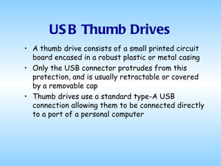 USB Thumb Drives A thumb drive consists of a small printed circuit board encased in a robust plastic or metal casing Only the USB connector protrudes from this protection, and is usually retractable or covered by a removable cap Thumb drives use a standard type-A USB connection allowing them to be connected directly to a port of a personal computer 