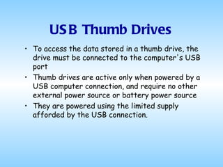 USB Thumb Drives To access the data stored in a thumb drive, the drive must be connected to the computer's USB port Thumb drives are active only when powered by a USB computer connection, and require no other external power source or battery power source They are powered using the limited supply afforded by the USB connection.  