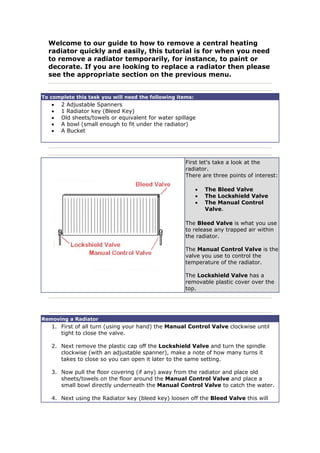 Welcome to our guide to how to remove a central heating
radiator quickly and easily, this tutorial is for when you need
to remove a radiator temporarily, for instance, to paint or
decorate. If you are looking to replace a radiator then please
see the appropriate section on the previous menu.
To complete this task you will need the following items:
• 2 Adjustable Spanners
• 1 Radiator key (Bleed Key)
• Old sheets/towels or equivalent for water spillage
• A bowl (small enough to fit under the radiator)
• A Bucket
First let's take a look at the
radiator.
There are three points of interest:
• The Bleed Valve
• The Lockshield Valve
• The Manual Control
Valve.
The Bleed Valve is what you use
to release any trapped air within
the radiator.
The Manual Control Valve is the
valve you use to control the
temperature of the radiator.
The Lockshield Valve has a
removable plastic cover over the
top.
Removing a Radiator
1. First of all turn (using your hand) the Manual Control Valve clockwise until
tight to close the valve.
2. Next remove the plastic cap off the Lockshield Valve and turn the spindle
clockwise (with an adjustable spanner), make a note of how many turns it
takes to close so you can open it later to the same setting.
3. Now pull the floor covering (if any) away from the radiator and place old
sheets/towels on the floor around the Manual Control Valve and place a
small bowl directly underneath the Manual Control Valve to catch the water.
4. Next using the Radiator key (bleed key) loosen off the Bleed Valve this will
 