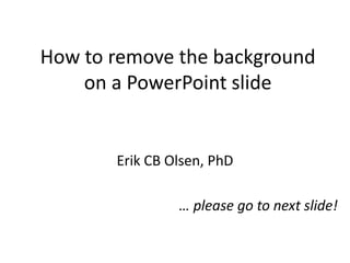 How to remove the background
    on a PowerPoint slide


       Erik CB Olsen, PhD

                … please go to next slide!
 