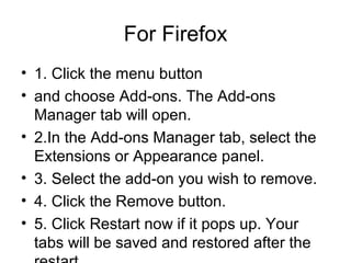 For Firefox
• 1. Click the menu button
• and choose Add-ons. The Add-ons
Manager tab will open.
• 2.In the Add-ons Manager tab, select the
Extensions or Appearance panel.
• 3. Select the add-on you wish to remove.
• 4. Click the Remove button.
• 5. Click Restart now if it pops up. Your
tabs will be saved and restored after the
 