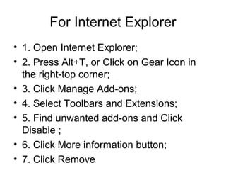 For Internet Explorer
• 1. Open Internet Explorer;
• 2. Press Alt+T, or Click on Gear Icon in
the right-top corner;
• 3. Click Manage Add-ons;
• 4. Select Toolbars and Extensions;
• 5. Find unwanted add-ons and Click
Disable ;
• 6. Click More information button;
• 7. Click Remove
 