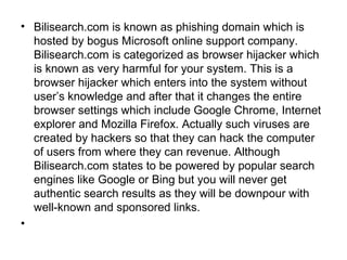 • Bilisearch.com is known as phishing domain which is
hosted by bogus Microsoft online support company.
Bilisearch.com is categorized as browser hijacker which
is known as very harmful for your system. This is a
browser hijacker which enters into the system without
user’s knowledge and after that it changes the entire
browser settings which include Google Chrome, Internet
explorer and Mozilla Firefox. Actually such viruses are
created by hackers so that they can hack the computer
of users from where they can revenue. Although
Bilisearch.com states to be powered by popular search
engines like Google or Bing but you will never get
authentic search results as they will be downpour with
well-known and sponsored links.
•
 