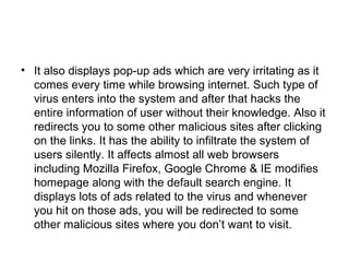 • It also displays pop-up ads which are very irritating as it
comes every time while browsing internet. Such type of
virus enters into the system and after that hacks the
entire information of user without their knowledge. Also it
redirects you to some other malicious sites after clicking
on the links. It has the ability to infiltrate the system of
users silently. It affects almost all web browsers
including Mozilla Firefox, Google Chrome & IE modifies
homepage along with the default search engine. It
displays lots of ads related to the virus and whenever
you hit on those ads, you will be redirected to some
other malicious sites where you don’t want to visit.
 