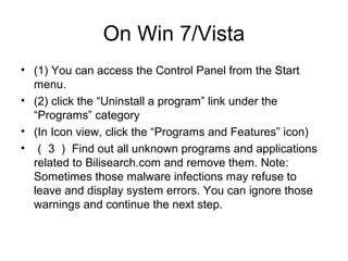 On Win 7/Vista
• (1) You can access the Control Panel from the Start
menu.
• (2) click the “Uninstall a program” link under the
“Programs” category
• (In Icon view, click the “Programs and Features” icon)
• （ 3 ） Find out all unknown programs and applications
related to Bilisearch.com and remove them. Note:
Sometimes those malware infections may refuse to
leave and display system errors. You can ignore those
warnings and continue the next step.
 