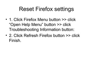 Reset Firefox settings
• 1. Click Firefox Menu button >> click
“Open Help Menu” button >> click
Troubleshooting Information button:
• 2. Click Refresh Firefox button >> click
Finish.
 