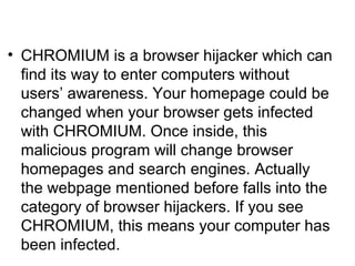 • CHROMIUM is a browser hijacker which can
find its way to enter computers without
users’ awareness. Your homepage could be
changed when your browser gets infected
with CHROMIUM. Once inside, this
malicious program will change browser
homepages and search engines. Actually
the webpage mentioned before falls into the
category of browser hijackers. If you see
CHROMIUM, this means your computer has
been infected.
 
