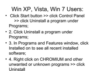 Win XP, Vista, Win 7 Users:
• Click Start button >> click Control Panel
　 >> click Uninstall a program under
Programs;
• 2. Click Uninstall a program under
Programs;
• 3. In Programs and Features window, click
Installed on to see all recent installed
software;
• 4. Right click on CHROMIUM and other
unwanted or unknown programs >> click
Uninstall
 
