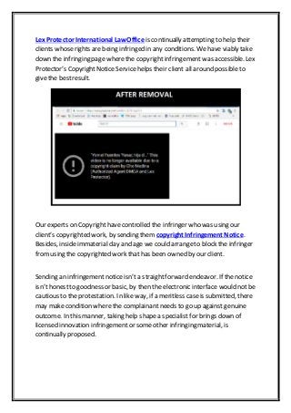 Lex Protector International Law Office is continually attempting to help their
clients whoserights are being infringed in any conditions. We have viably take
down the infringing page wherethe copyrightinfringement was accessible. Lex
Protector’s CopyrightNotice Service helps their client all around possible to
give the bestresult.
Our experts on Copyrighthavecontrolled the infringer who was using our
client’s copyrighted work, by sending them copyright Infringement Notice.
Besides, inside immaterial day and age we could arrangeto block the infringer
fromusing the copyrighted work that has been owned by our client.
Sending an infringement notice isn’t a straightforward endeavor. If thenotice
isn’t honestto goodness or basic, by then the electronic interface would not be
cautious to the protestation. In like way, if a meritless caseis submitted, there
may makecondition where the complainant needs to go up against genuine
outcome. In this manner, taking help shapea specialist for brings down of
licensed innovation infringement or some other infringing material, is
continually proposed.
 