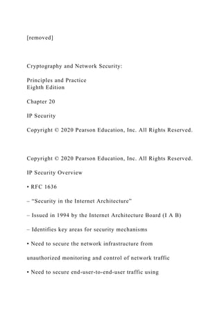 [removed]
Cryptography and Network Security:
Principles and Practice
Eighth Edition
Chapter 20
IP Security
Copyright © 2020 Pearson Education, Inc. All Rights Reserved.
Copyright © 2020 Pearson Education, Inc. All Rights Reserved.
IP Security Overview
• RFC 1636
– “Security in the Internet Architecture”
– Issued in 1994 by the Internet Architecture Board (I A B)
– Identifies key areas for security mechanisms
▪ Need to secure the network infrastructure from
unauthorized monitoring and control of network traffic
▪ Need to secure end-user-to-end-user traffic using
 