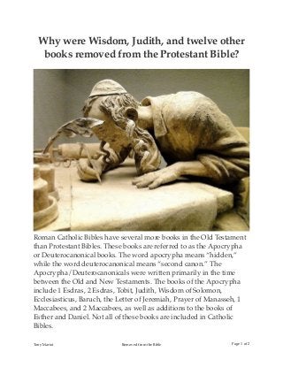 Why were Wisdom, Judith, and twelve other
books removed from the Protestant Bible?
Roman Catholic Bibles have several more books in the Old Testament
than Protestant Bibles. These books are referred to as the Apocrypha
or Deuterocanonical books. The word apocrypha means “hidden,”
while the word deuterocanonical means “second canon.” The
Apocrypha/Deuterocanonicals were written primarily in the time
between the Old and New Testaments. The books of the Apocrypha
include 1 Esdras, 2 Esdras, Tobit, Judith, Wisdom of Solomon,
Ecclesiasticus, Baruch, the Letter of Jeremiah, Prayer of Manasseh, 1
Maccabees, and 2 Maccabees, as well as additions to the books of
Esther and Daniel. Not all of these books are included in Catholic
Bibles.
Tony Mariot Removed from the Bible Page of1 2
 