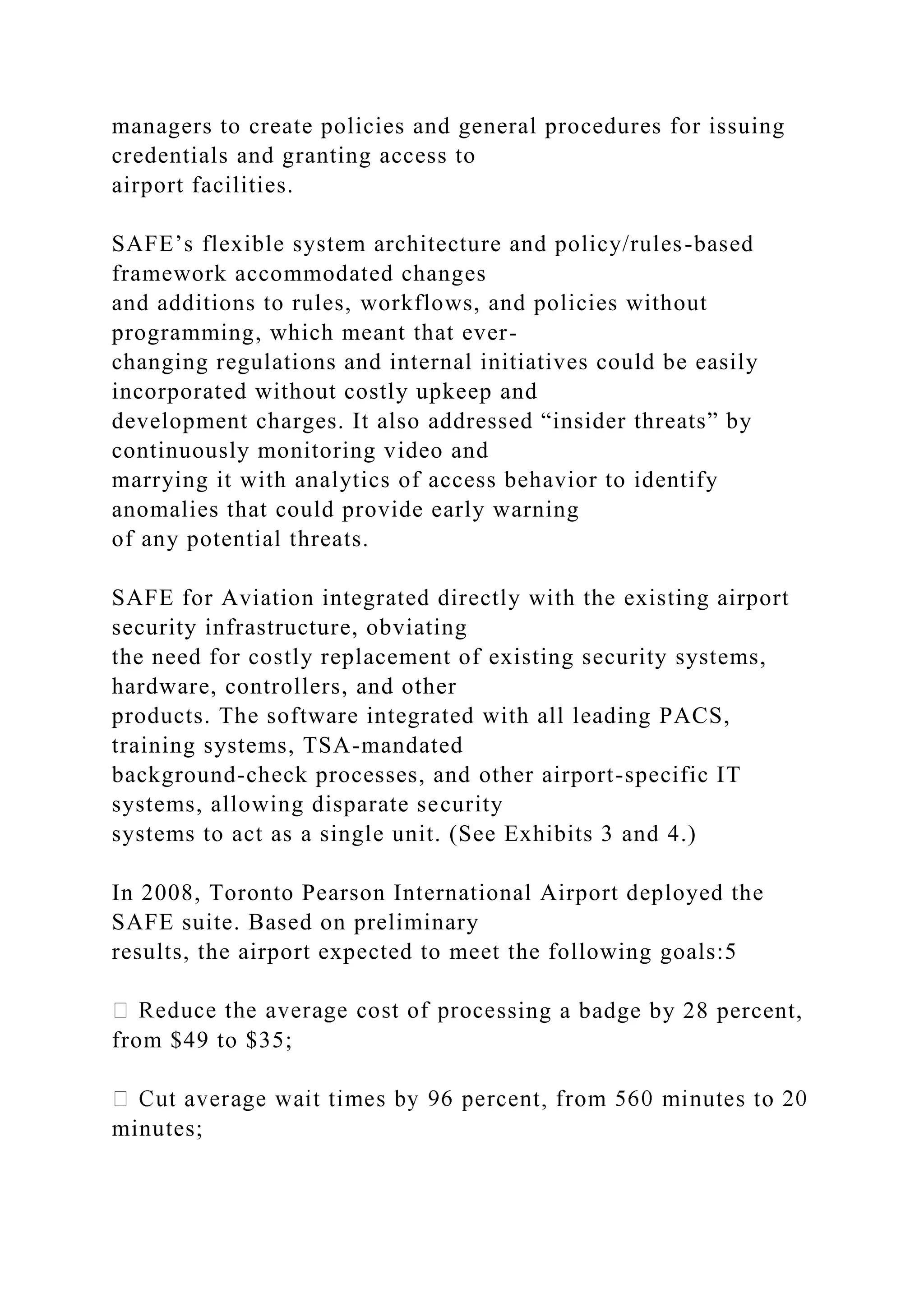 managers to create policies and general procedures for issuing
credentials and granting access to
airport facilities.
SAFE’s flexible system architecture and policy/rules-based
framework accommodated changes
and additions to rules, workflows, and policies without
programming, which meant that ever-
changing regulations and internal initiatives could be easily
incorporated without costly upkeep and
development charges. It also addressed “insider threats” by
continuously monitoring video and
marrying it with analytics of access behavior to identify
anomalies that could provide early warning
of any potential threats.
SAFE for Aviation integrated directly with the existing airport
security infrastructure, obviating
the need for costly replacement of existing security systems,
hardware, controllers, and other
products. The software integrated with all leading PACS,
training systems, TSA-mandated
background-check processes, and other airport-specific IT
systems, allowing disparate security
systems to act as a single unit. (See Exhibits 3 and 4.)
In 2008, Toronto Pearson International Airport deployed the
SAFE suite. Based on preliminary
results, the airport expected to meet the following goals:5
ssing a badge by 28 percent,
from $49 to $35;
minutes;
 