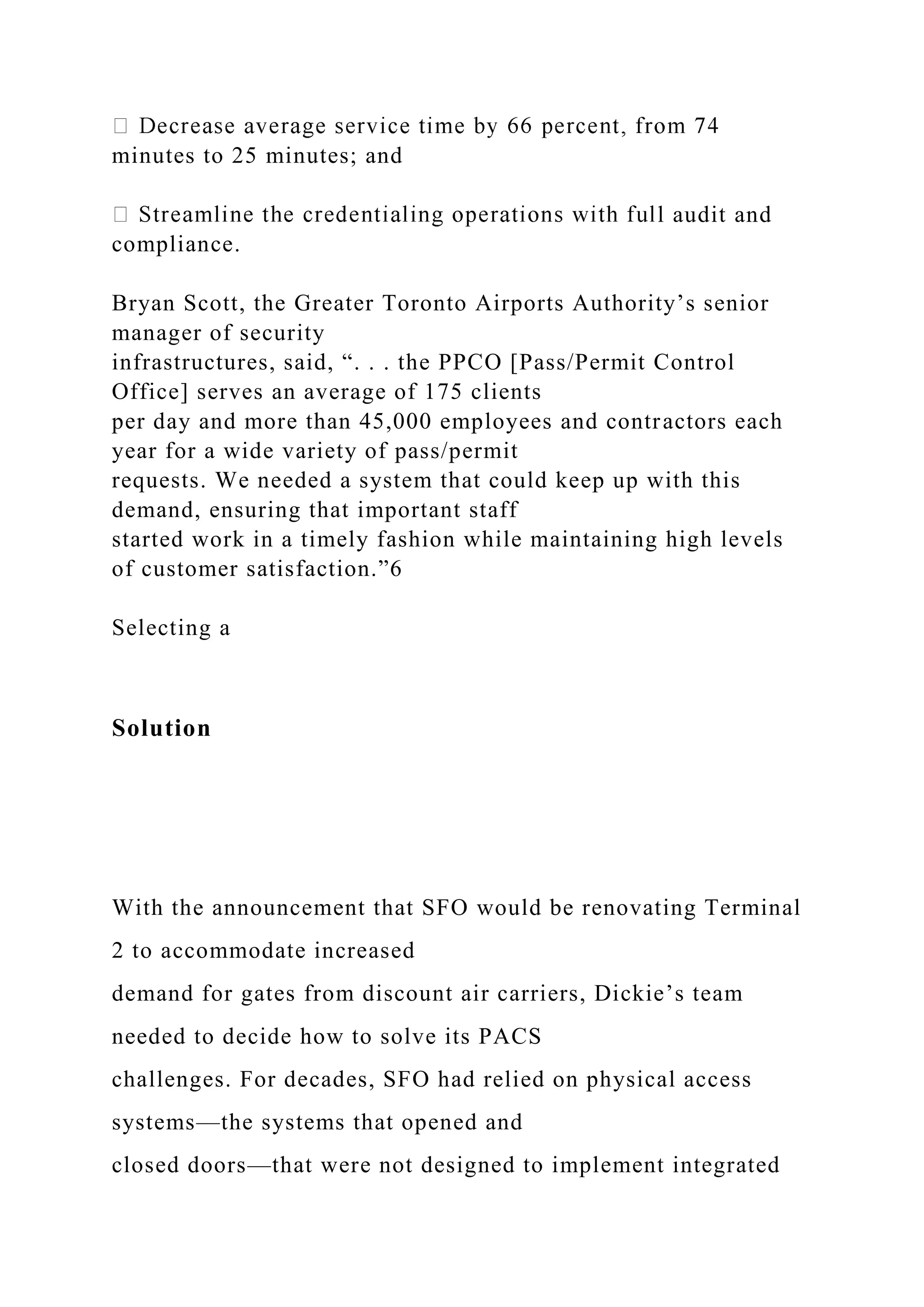 minutes to 25 minutes; and
l audit and
compliance.
Bryan Scott, the Greater Toronto Airports Authority’s senior
manager of security
infrastructures, said, “. . . the PPCO [Pass/Permit Control
Office] serves an average of 175 clients
per day and more than 45,000 employees and contractors each
year for a wide variety of pass/permit
requests. We needed a system that could keep up with this
demand, ensuring that important staff
started work in a timely fashion while maintaining high levels
of customer satisfaction.”6
Selecting a
Solution
With the announcement that SFO would be renovating Terminal
2 to accommodate increased
demand for gates from discount air carriers, Dickie’s team
needed to decide how to solve its PACS
challenges. For decades, SFO had relied on physical access
systems—the systems that opened and
closed doors—that were not designed to implement integrated
 