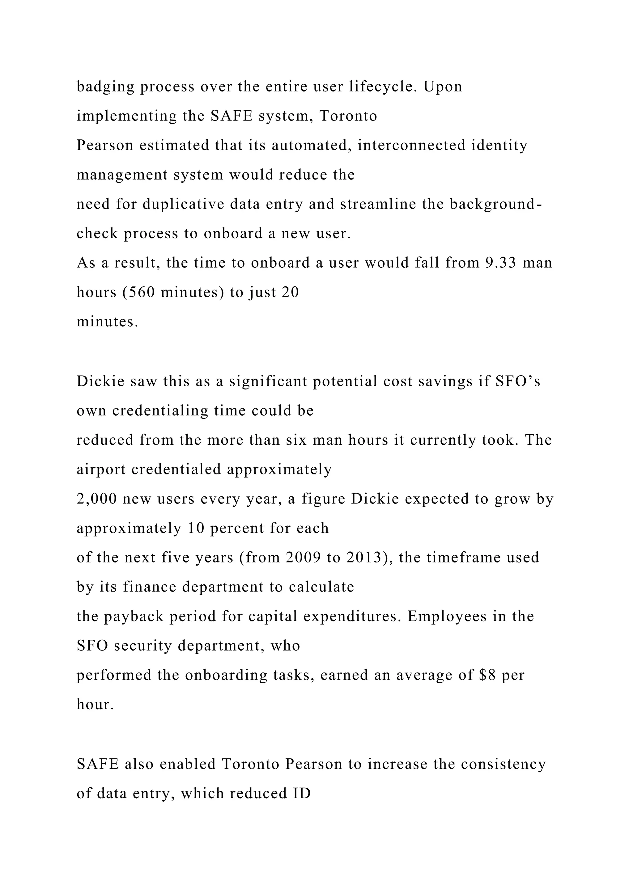 badging process over the entire user lifecycle. Upon
implementing the SAFE system, Toronto
Pearson estimated that its automated, interconnected identity
management system would reduce the
need for duplicative data entry and streamline the background-
check process to onboard a new user.
As a result, the time to onboard a user would fall from 9.33 man
hours (560 minutes) to just 20
minutes.
Dickie saw this as a significant potential cost savings if SFO’s
own credentialing time could be
reduced from the more than six man hours it currently took. The
airport credentialed approximately
2,000 new users every year, a figure Dickie expected to grow by
approximately 10 percent for each
of the next five years (from 2009 to 2013), the timeframe used
by its finance department to calculate
the payback period for capital expenditures. Employees in the
SFO security department, who
performed the onboarding tasks, earned an average of $8 per
hour.
SAFE also enabled Toronto Pearson to increase the consistency
of data entry, which reduced ID
 
