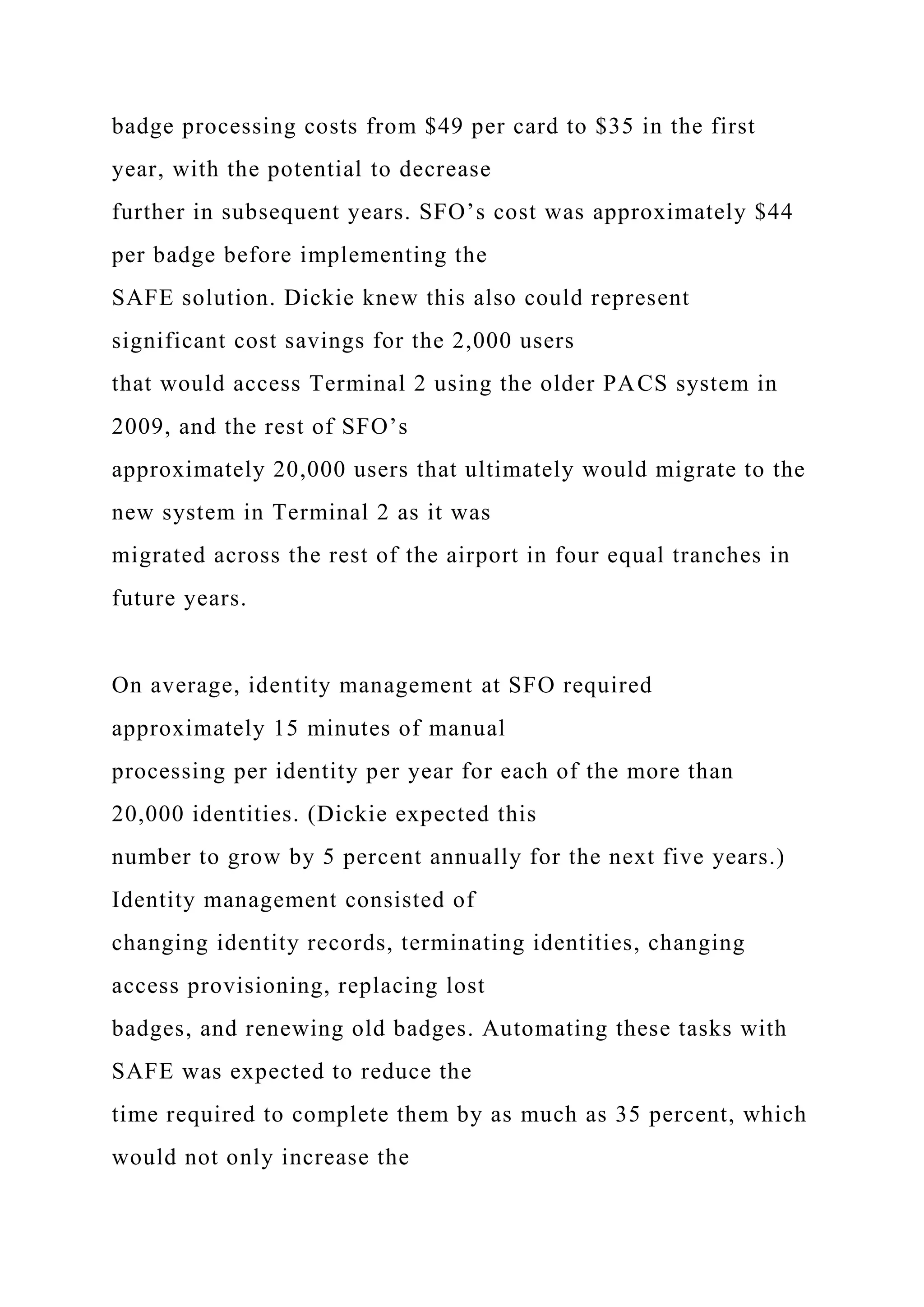 badge processing costs from $49 per card to $35 in the first
year, with the potential to decrease
further in subsequent years. SFO’s cost was approximately $44
per badge before implementing the
SAFE solution. Dickie knew this also could represent
significant cost savings for the 2,000 users
that would access Terminal 2 using the older PACS system in
2009, and the rest of SFO’s
approximately 20,000 users that ultimately would migrate to the
new system in Terminal 2 as it was
migrated across the rest of the airport in four equal tranches in
future years.
On average, identity management at SFO required
approximately 15 minutes of manual
processing per identity per year for each of the more than
20,000 identities. (Dickie expected this
number to grow by 5 percent annually for the next five years.)
Identity management consisted of
changing identity records, terminating identities, changing
access provisioning, replacing lost
badges, and renewing old badges. Automating these tasks with
SAFE was expected to reduce the
time required to complete them by as much as 35 percent, which
would not only increase the
 