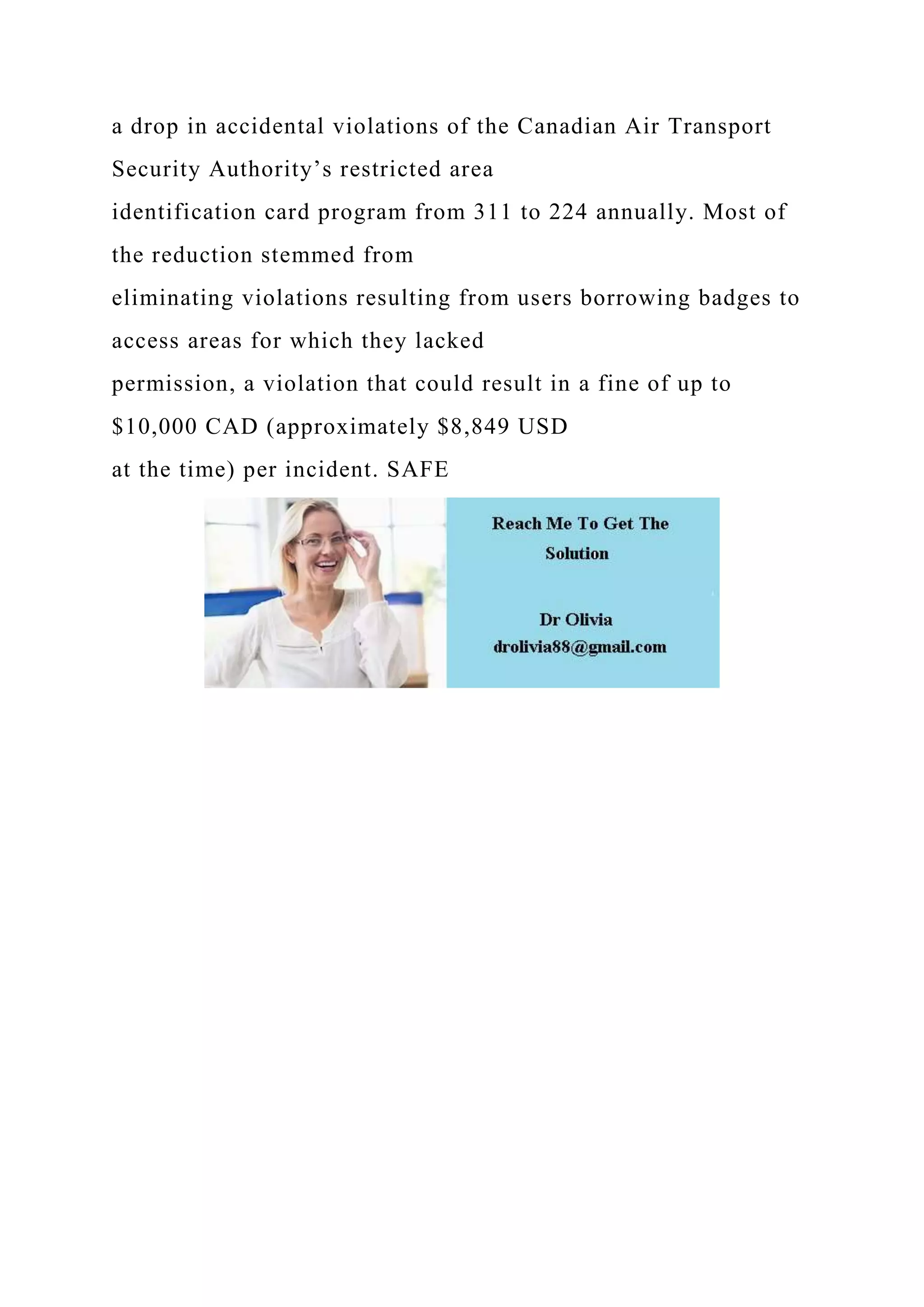 a drop in accidental violations of the Canadian Air Transport
Security Authority’s restricted area
identification card program from 311 to 224 annually. Most of
the reduction stemmed from
eliminating violations resulting from users borrowing badges to
access areas for which they lacked
permission, a violation that could result in a fine of up to
$10,000 CAD (approximately $8,849 USD
at the time) per incident. SAFE
 