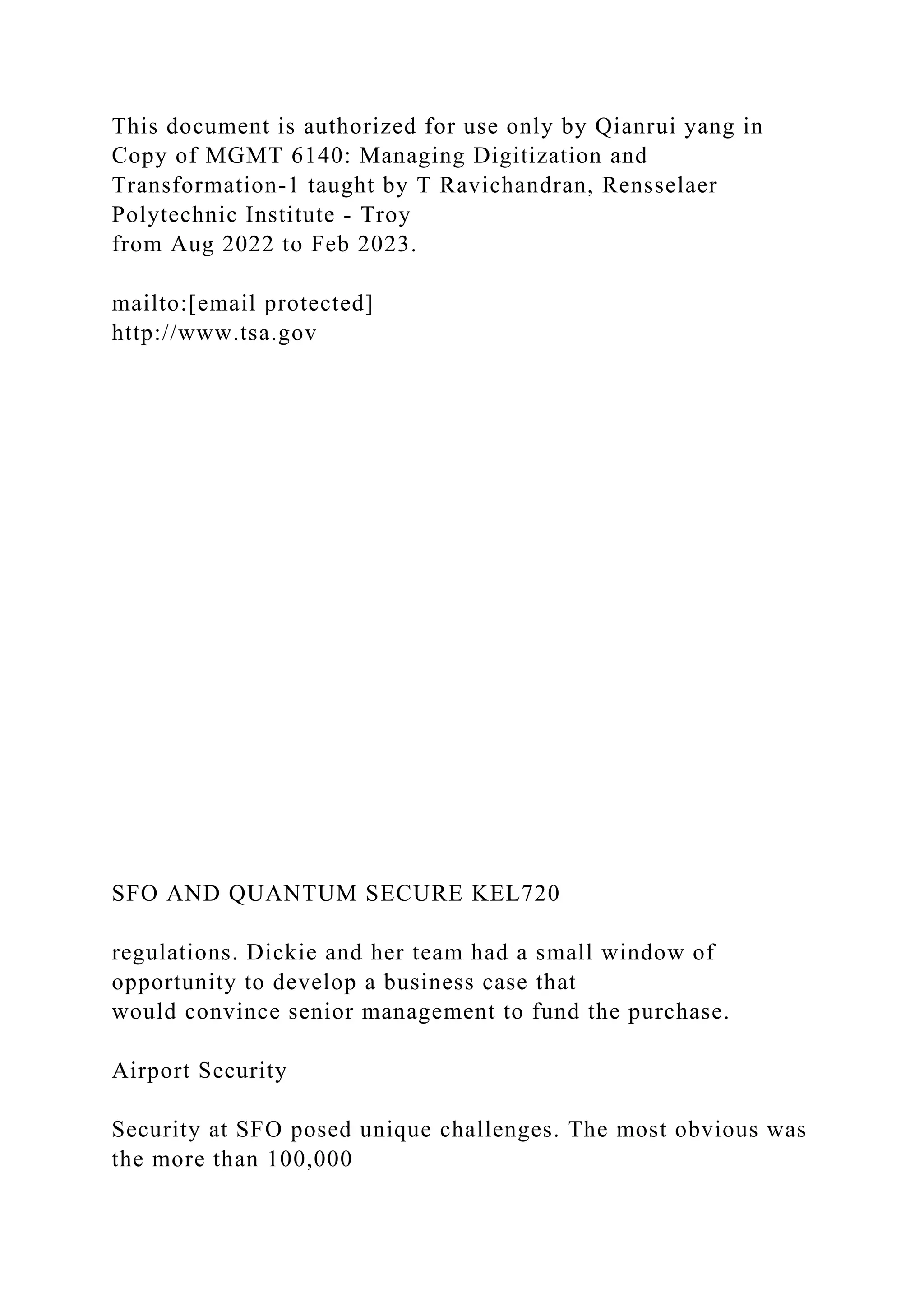 This document is authorized for use only by Qianrui yang in
Copy of MGMT 6140: Managing Digitization and
Transformation-1 taught by T Ravichandran, Rensselaer
Polytechnic Institute - Troy
from Aug 2022 to Feb 2023.
mailto:[email protected]
http://www.tsa.gov
SFO AND QUANTUM SECURE KEL720
regulations. Dickie and her team had a small window of
opportunity to develop a business case that
would convince senior management to fund the purchase.
Airport Security
Security at SFO posed unique challenges. The most obvious was
the more than 100,000
 