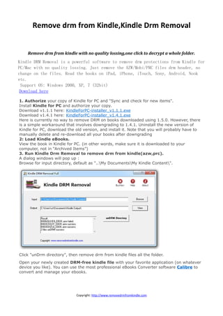 Remove drm from Kindle,Kindle Drm Removal


    Remove drm from kindle with no quality lossing,one click to decrypt a whole folder.
Kindle DRM Removal is a powerful software to remove drm protections from Kindle for
PC/Mac with no quality lossing. Just remove the AZW/Mobi/PRC files drm header, no
change on the files. Read the books on iPad, iPhone, iTouch, Sony, Android, Nook
etc.
  Support OS: Windows 2000, XP, 7 (32bit)
 Download here

1. Authorize your copy of Kindle for PC and "Sync and check for new items".
Install Kindle for PC and authorize your copy.
Download v1.1.1 here: KindleForPC-installer_v1.1.1.exe
Download v1.4.1 here: KindleForPC-installer_v1.4.1.exe
Here is currently no way to remove DRM on books downloaded using 1.5.0. However, there
is a simple workaround that involves downgrading to 1.4.1. Uninstall the new version of
Kindle for PC, download the old version, and install it. Note that you will probably have to
manually delete and re-download all your books after downgrading
2: Load Kindle eBooks.
View the book in Kindle for PC. (in other words, make sure it is downloaded to your
computer, not in “Archived Items”)
3. Run Kindle Drm Removal to remove drm from kindle(azw,prc).
A dialog windows will pop up :
Browse for input directory, default as "..My DocumentsMy Kindle Content".




Click "unDrm directory", then remove drm from kindle files all the folder.
Open your newly created DRM-free kindle file with your favorite application (on whatever
device you like). You can use the most professional eBooks Converter software Calibre to
convert and manage your ebooks.




                             Copyright: http://www.removedrmfromkindle.com
 