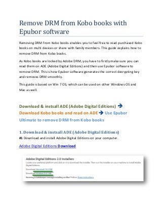 Remove DRM from Kobo books with
Epubor software
Removing DRM from Kobo books enables you to feel free to read purchased Kobo
books on multi devices or share with family members. This guide explains how to
remove DRM from Kobo books.

As Kobo books are locked by Adobe DRM, you have to firstly make sure you can
read them on ADE (Adobe Digital Editions) and then use Epubor software to
remove DRM. This is how Epubor software generates the correct decrypting key
and removes DRM smoothly.

This guide is based on Win 7 OS, which can be used on other Windows OS and
Mac as well.



Download & instsall ADE (Adobe Digital Editions)
Download Kobo books and read on ADE Use Epubor
Ultimate to remove DRM from Kobo books

1. Download & instsall ADE (Adobe Digital Editions)
#1 Download and install Adobe Digital Editions on your computer.

Adobe Digital Editions Download
 